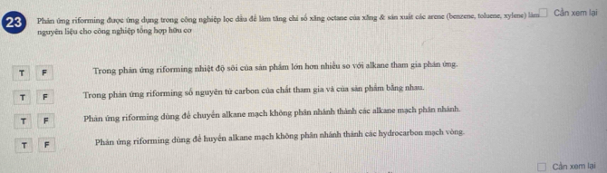 Phản ứng riforming được ứng dụng trong công nghiệp lọc dầu để làm tăng chỉ số xăng octane của xăng & sản xuất các arene (benzene, toluene, xylene) làm Cần xem lại
nguyên liệu cho công nghiệp tông hợp hữu cơ
T F Trong phân ứng riforming nhiệt độ sôi của sản phẩm lớn hơn nhiều so với alkane tham gia phân ứng.
T F Trong phản ứng riforming số nguyên tử carbon của chất tham gia và của săn phẩm bằng nhau.
T F Phân ứng riforming dùng để chuyển alkane mạch không phân nhánh thành các alkane mạch phân nhánh.
T F Phán ứng riforming dùng để huyển alkane mạch không phân nhánh thành các hydrocarbon mạch vòng.
Càn xem lại