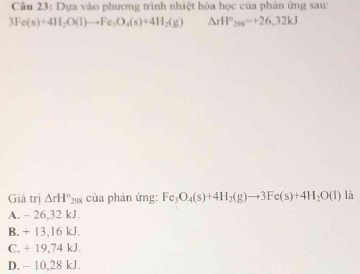 Dựa vào phương trình nhiệt hóa học của phản ứng sau:
3Fe(s)+4H_2O(l)to Fe_3O_4(s)+4H_2(g) △ rH°_298=+26,32kJ
Giá trị △ rH°_298 của phản ứng: Fe_3O_4(s)+4H_2(g)to 3Fe(s)+4H_2O(l) là
A. - 26,32 kJ.
B. + 13,16 kJ.
C. + 19,74 kJ.
D. - 10,28 kJ.