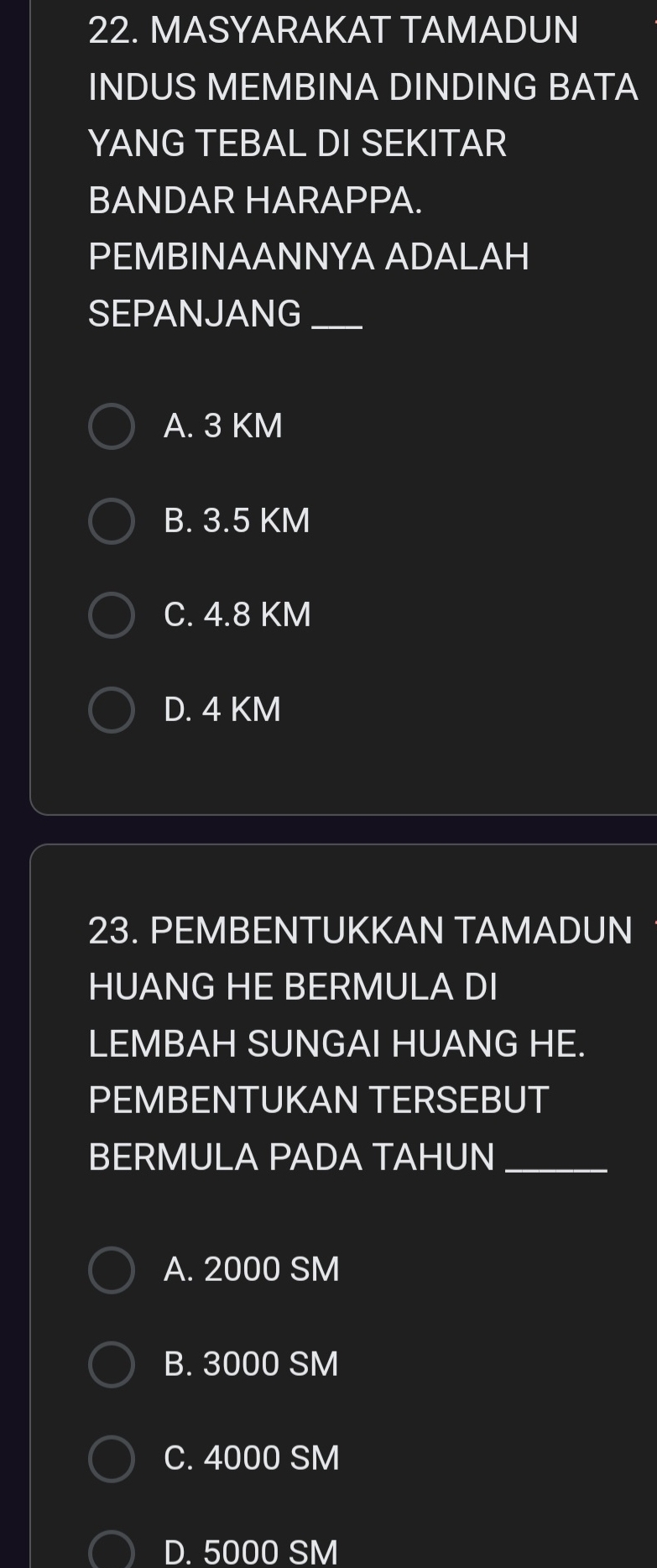 MASYARAKAT TAMADUN
INDUS MEMBINA DINDING BATA
YANG TEBAL DI SEKITAR
BANDAR HARAPPA.
PEMBINAANNYA ADALAH
SEPANJANG_
A. 3 KM
B. 3.5 KM
C. 4.8 KM
D. 4 KM
23. PEMBENTUKKAN TAMADUN
HUANG HE BERMULA DI
LEMBAH SUNGAI HUANG HE.
PEMBENTUKAN TERSEBUT
BERMULA PADA TAHUN_
A. 2000 SM
B. 3000 SM
C. 4000 SM
D. 5000 SM