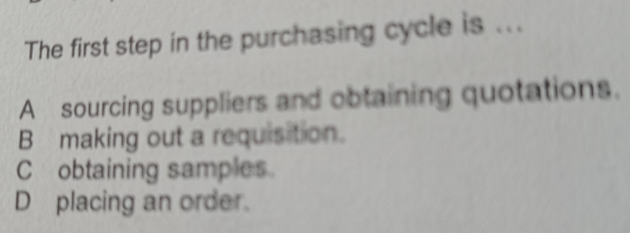 The first step in the purchasing cycle is ...
A sourcing suppliers and obtaining quotations.
B making out a requisition.
C obtaining samples.
D placing an order.