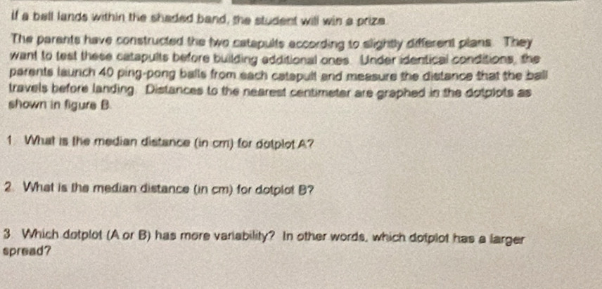 if a bell lands within the shaded band, the student will win a prize 
The parents have constructed the two catapults according to slightly different plans. They 
want to test these catapults before building edditional ones. Under identical conditions, the 
parents launch 40 ping-pong balls from each catapult and measure the distance that the ball 
travels before landing. Distances to the nearest centimeter are graphed in the dotplots as 
shown in figure B 
1 What is the median distance (in cm) for dotplot A? 
2. What is the median distance (in cm) for dotplot B? 
3 Which dotplot (A or B) has more variability? In other words, which dotplot has a larger 
spread?