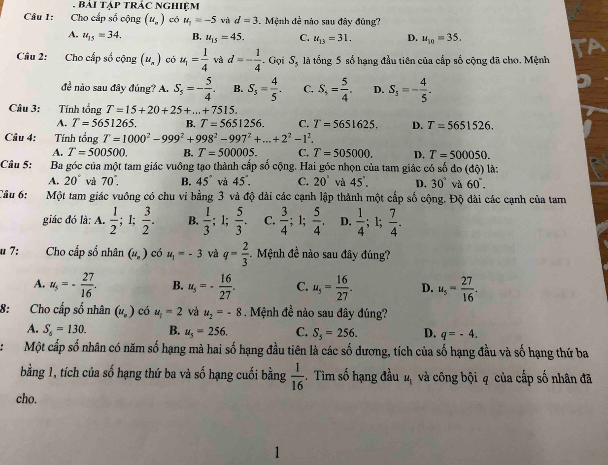 Cho cấp số cộng (u_n) có u_1=-5 và d=3. Mệnh đề nào sau đây đúng?
A. u_15=34. B. u_15=45. C. u_13=31. D. u_10=35.
Câu 2: Cho cấp số chat Qng(u_n) có u_1= 1/4  và d=- 1/4 . Gọi S_5 là tổng 5 số hạng đầu tiên của cấp số cộng đã cho. Mệnh
đề nào sau đây đúng? A. S_5=- 5/4 . B. S_5= 4/5 . C. S_5= 5/4 . D. S_5=- 4/5 .
Câu 3: Tính tổng T=15+20+25+...+7515.
A. T=5651265. B. T=5651256. C. T=5651625. D. T=5651526.
Câu 4: Tính tổng T=1000^2-999^2+998^2-997^2+...+2^2-1^2.
A. T=500500. B. T=500005. C. T=505000. D. T=500050.
Câu 5: Ba góc của một tam giác vuông tạo thành cấp số cộng. Hai góc nhọn của tam giác có số đo (độ) là:
A. 20° và 70°. B. 45° và 45°. C. 20° và 45°. D. 30° và 60°.
Câu 6: Một tam giác vuông có chu vi bằng 3 và độ dài các cạnh lập thành một cấp số cộng. Độ dài các cạnh của tam
giác đó là: A.  1/2 ; 1;  3/2 . B.  1/3 ;1;  5/3 . C.  3/4 ;1;  5/4  D.  1/4 ;1;  7/4 .
u 7: Cho cấp số nhân (u_n) có u_1=-3 và q= 2/3 . Mệnh đề nào sau đây đúng?
A. u_5=- 27/16 . u_5=- 16/27 . u_5= 16/27 . u_5= 27/16 .
B.
C.
D.
8: Cho cấp số nhân (u_n) có u_1=2 và u_2=-8 Mệnh đề nào sau đây đúng?
A. S_6=130. B. u_5=256. C. S_5=256. D. q=-4.
Một cấp số nhân có năm số hạng mà hai số hạng đầu tiên là các số dương, tích của số hạng đầu và số hạng thứ ba
bằng 1, tích của số hạng thứ ba và số hạng cuối bằng  1/16 . Tìm số hạng đầu u_1 và công bội q của cấp số nhân đã
cho.
1