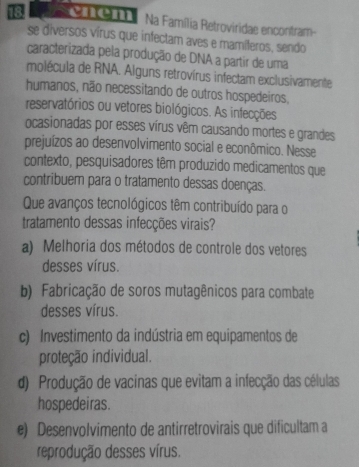 ve O Na Família Retroviridae encontram-
se diversos vírus que infectam aves e mamíferos, sendo
caracterizada pela produção de DNA a partir de uma
molécula de RNA. Alguns retrovírus infectam exclusivamente
humanos, não necessitando de outros hospedeiros,
reservatórios ou vetores biológicos. As infecções
ocasionadas por esses vírus vêm causando mortes e grandes
prejuízos ao desenvolvimento social e econômico. Nesse
contexto, pesquisadores têm produzido medicamentos que
contribuem para o tratamento dessas doenças.
Que avanços tecnológicos têm contribuído para o
tratamento dessas infecções virais?
a) Melhoria dos métodos de controle dos vetores
desses vírus.
b) Fabricação de soros mutagênicos para combate
desses vírus.
c) Investimento da indústria em equipamentos de
proteção individual.
d) Produção de vacinas que evitam a infecção das células
hospedeiras.
e) Desenvolvimento de antirretrovirais que dificultam a
reprodução desses vírus.