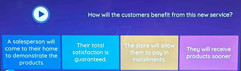 How will the customers benefit from this new service?
A salesperson will Their total The store will allow They will receive
come to their home satisfaction is them to pay in products sooner
to demonstrate the
products. guaranteed. Installments.