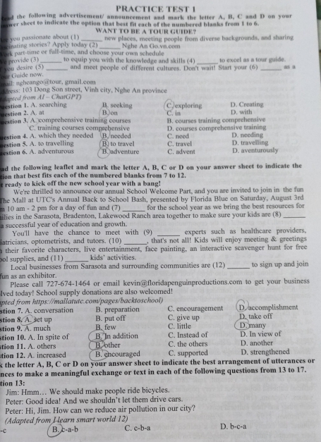 PRACTICE TEST 1
tead the following advertisement/ announcement and mark the letter A. B. C and D on your
nwer sheet to indicate the option that best fit each of the numbered blanks from 1 to 6.
WANT TO BE A TOUR GUIDE?
Are you passionate about (1)
s einating stories? Apply today (2) _new places, meeting people from diverse backgrounds, and sharing
Nghe An Go.vn.com
Lork part-time or full-time, and choose your own schedule
Ve provide (3) _ to equip you with the knowledge and skills (4) _to excel as a tour guide.
you desire (5) _and meet people of different cultures. Don't wait! Start your (6) _as a
our Guide now.
mail: ngheango @tour, gmail.com
ddress: 103 Dong Son street, Vinh city, Nghe An province
apted from AI - ChatGPT)
estion 1. A. searching B. seeking C, exploring D. Creating
uestion 2. A. at BJon C. in D. with
estion 3. A. comprehensive training courses B. courses training comprehensive
C. training courses comprebensive
estion 4. A. which they needed B./needed C. need D. courses comprehensive training D. needing
etion 5. A. to travelling B. to travel B. adventure C. travel C. advent D. travelling D. aventurously
restion 6. A. adventurous
ad the following leaflet and mark the letter A, B, C or D on your answer sheet to indicate the
tion that best fits each of the numbered blanks from 7 to 12.
t ready to kick off the new school year with a bang!
We're thrilled to announce our annual School Welcome Part, and you are invited to join in the fun
The Mall at UTC's Annual Back to School Bash, presented by Florida Blue on Saturday, August 3rd
m 10 am - 2 pm for a day of fun and (7) _for the school year as we bring the best resources for
milies in the Sarasota, Bradenton, Lakewood Ranch area together to make sure your kids are (8)_
a successful year of education and growth.
You'll have the chance to meet with (9) _experts such as healthcare providers,
iatricians, optometrists, and tutors. (10) _, that's not all! Kids will enjoy meeting & greetings
n their favorite characters, live entertainment, face painting, an interactive scavenger hunt for free
pol supplies, and (11) _kids' activities.
Local businesses from Sarasota and surrounding communities are (12)
fun as an exhibitor. _to sign up and join
Please call 727-674-1464 or email kevin@floridapenguinproductions.com to get your business
lved today! School supply donations are also welcomed!
apted from https://mallatutc.com/pages/backtoschool
stion 7. A. conversation B. preparation C. encouragement Deaccomplishment
stion 8. A. set up B. put off C. give up D. take off
stion 9. A. much B. few C. little D. many
stion 10. A. In spite of B. In addition C. Instead of D. In view of
tion 11. A. others Boother C. the others D. another
tion 12. A. increased B. encouraged C. supported D. strengthened
k the letter A, B, C or D on your answer sheet to indicate the best arrangement of utterances or
nces to make a meaningful exchange or text in each of the following questions from 13 to 17.
tion 13:
Jim: Hmm... We should make people ride bicycles.
Peter: Good idea! And we shouldn't let them drive cars.
Peter: Hi, Jim. How can we reduce air pollution in our city?
(Adapted from Hearn smart world 12)
-C B. c-a-b C. c-b-a D. b-c-a