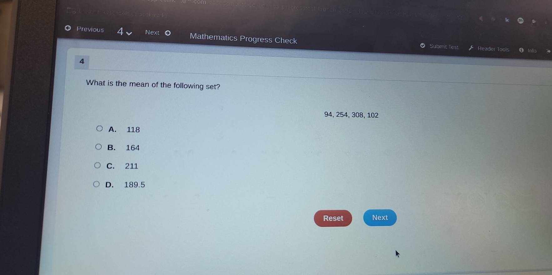 Previous 4 Next Mathematics Progress Check Submit Test
Reader Tools info
4
What is the mean of the following set?
94, 254, 308, 102
A. 118
B. 164
C. 211
D. 189.5
Reset Next