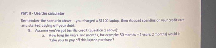 Part II - Use the calculator 
Remember the scenario above - you charged a $1100 laptop, then stopped spending on your credit card 
and started paying off your debt. 
8. Assume you’ve got terrific credit (question 1 above): 
a. How long (in years and months, for example: 50 months = 4 years, 2 months) would it 
`` take you to pay off this laptop purchase?