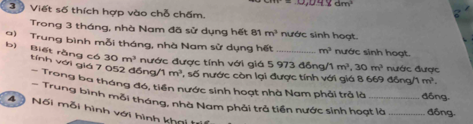 dm^3
3 Viết số thích hợp vào chỗ chấm. 
Trong 3 tháng, nhà Nam đã sử dụng hết 81 m^3 nước sinh hoạt. 
a) Trung bình mỗi tháng, nhà Nam sử dụng hết_ m^3 nước sinh hoạt. 
b) Biết rằng có 30m^3 nước được tính với giá 5 973 đồng/1 m^3, 30m^3 nước được 
tính với giá 7 052 đồng/ 1 m^3 1, số nước còn lại được tính với giá 8 669 đồng/1 m^3. 
~ Trong ba tháng đó, tiền nước sinh hoạt nhà Nam phải trả là 
đồng. 
- Trung bình mỗi tháng, nhà Nam phải trả tiền nước sinh hoạt là _đồng. 
4 Nối mỗi hình với hình khai tri