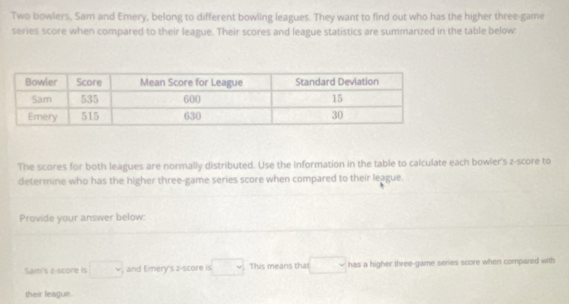 Two bowlers, Sam and Emery, belong to different bowling leagues. They want to find out who has the higher three-game 
series score when compared to their league. Their scores and league statistics are summarized in the table below 
The scores for both leagues are normally distributed. Use the information in the table to calculate each bowler's z-score to 
determine who has the higher three-game series score when compared to their league. 
Provide your answer below: 
Sam's z-score is □ and Emery's z-score is □ This means that □ has a higher three-game series score when compared with 
their league.