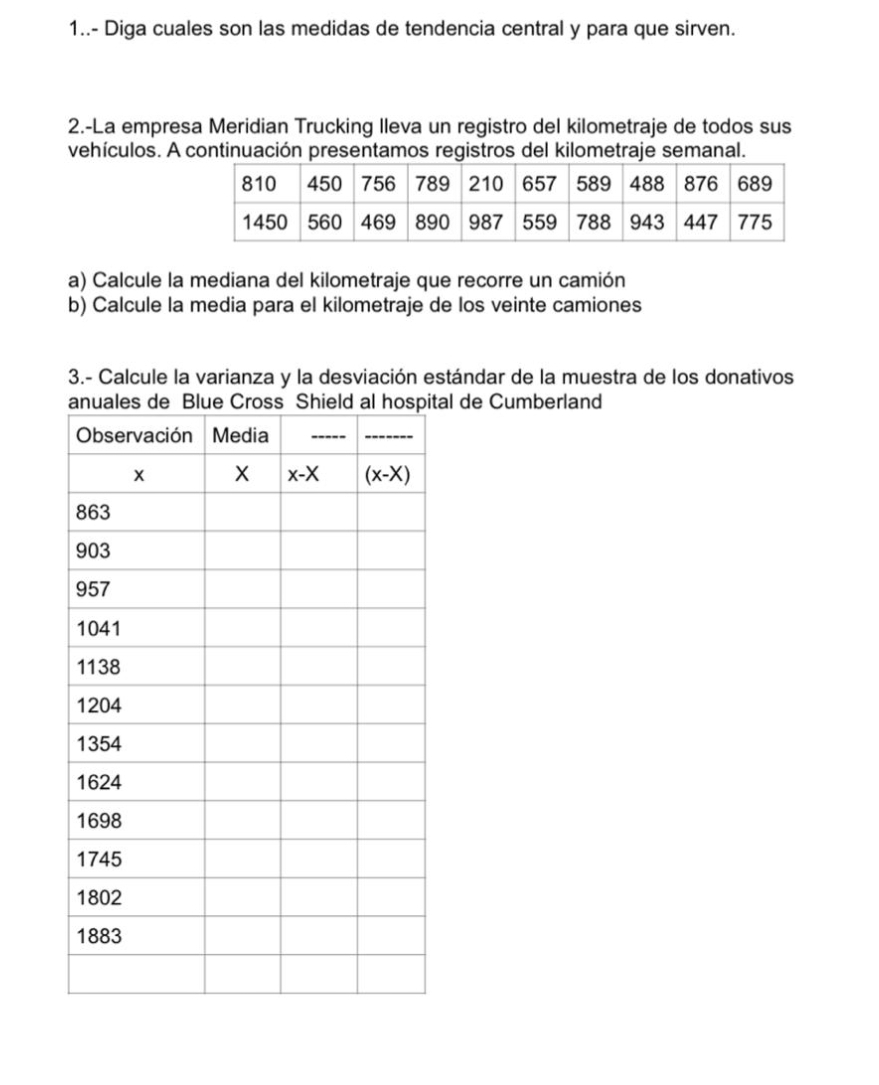 1..- Diga cuales son las medidas de tendencia central y para que sirven.
2.-La empresa Meridian Trucking Ileva un registro del kilometraje de todos sus
vehículos. A continuación presentamos registros del kilometraje semanal.
a) Calcule la mediana del kilometraje que recorre un camión
b) Calcule la media para el kilometraje de los veinte camiones
3.- Calcule la varianza y la desviación estándar de la muestra de los donativos
al de Cumberland