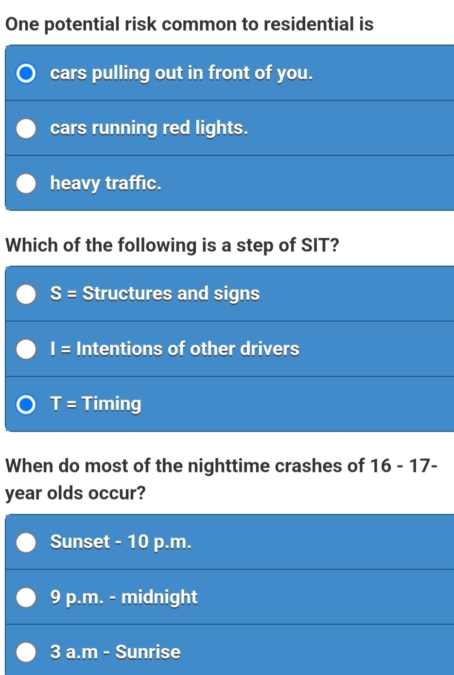 One potential risk common to residential is
cars pulling out in front of you.
cars running red lights.
heavy traffic.
Which of the following is a step of SIT?
S= Structures and signs
I= Intentions of other drivers
T= Timing
When do most of the nighttime crashes of 16-17-
year olds occur?
Sunset - 10 p.m.
9 p.m. - midnight
3 a.m - Sunrise