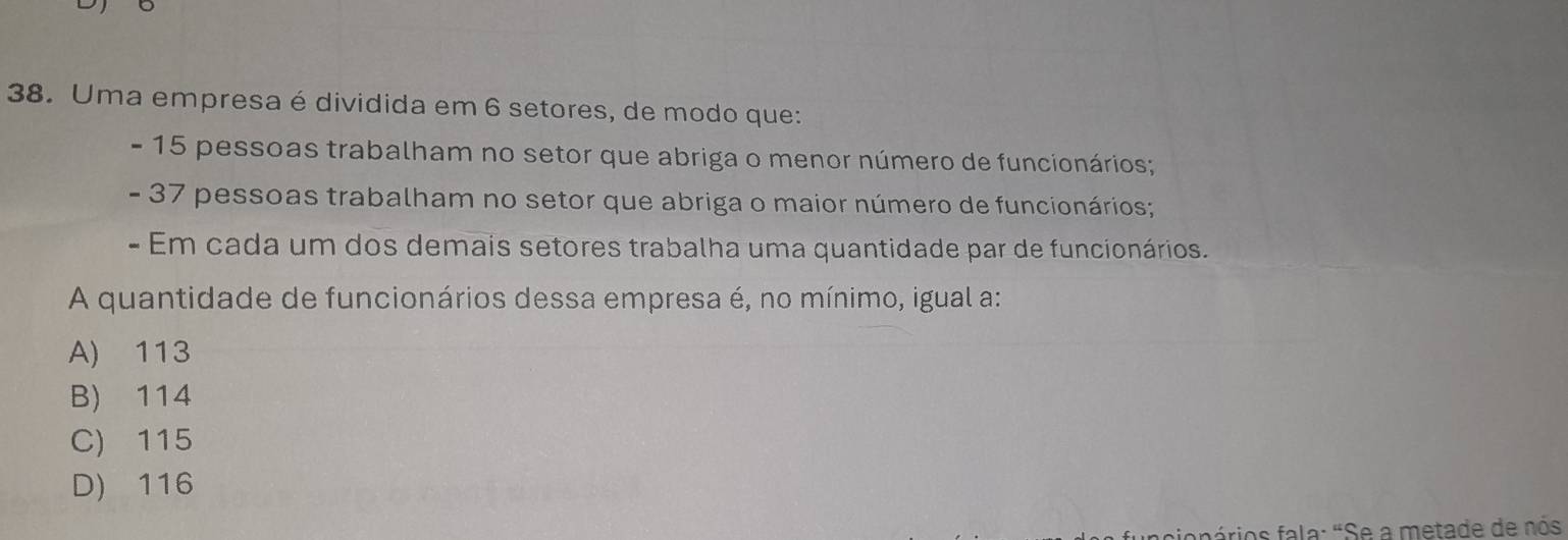 Uma empresa é dividida em 6 setores, de modo que:
- 15 pessoas trabalham no setor que abriga o menor número de funcionários;
- 37 pessoas trabalham no setor que abriga o maior número de funcionários;
- Em cada um dos demais setores trabalha uma quantidade par de funcionários.
A quantidade de funcionários dessa empresa é, no mínimo, igual a:
A) 113
B) 114
C) 115
D) 116
aciopórios fala: "Se a metade de nós