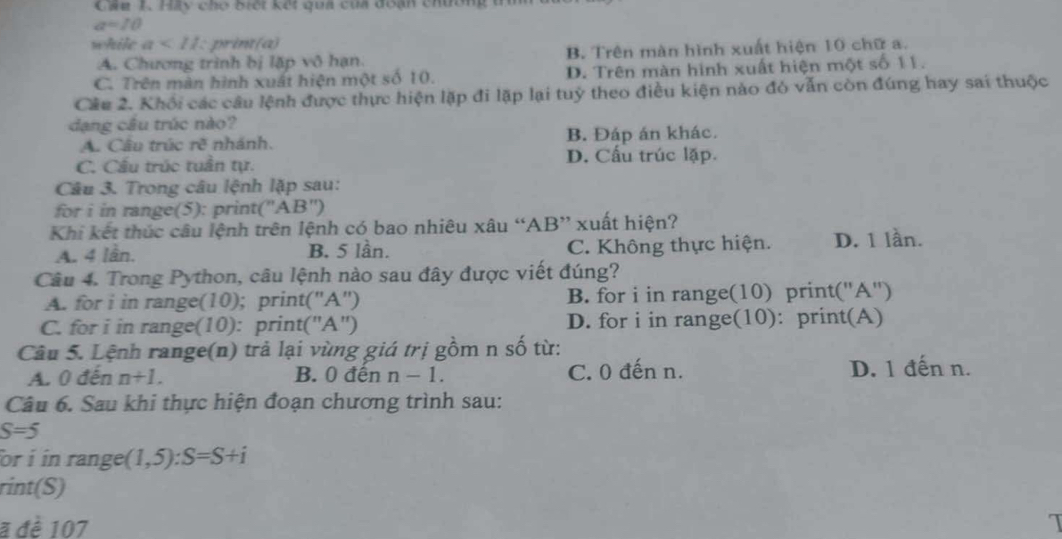 Cáu 1. Hầy cho biết kết qua của đoạn chường
a=10
while a<11</tex> print(a)
A. Chương trình bị lặp vô hạn. B. Trên màn hình xuất hiện 10 chữ a.
C. Trên màn hình xuất hiện một số 10. D. Trên màn hình xuất hiện một số 11.
Câu 2. Khổi các câu lệnh được thực hiện lặp đi lặp lại tuỷ theo điều kiện nào đỏ vẫn còn đúng hay sai thuộc
đạng câu trúc nào?
A. Cầu trúc n^3 nhánh. B. Đáp án khác.
C. Cầu trúc tuần tự. D. Cấu trúc lặp.
Câu 3. Trong câu lệnh lặp sau:
for i in range(5): print( ''frac  AB'')
Khi kết thúc câu lệnh trên lệnh có bao nhiêu xâu “ AB ” xuất hiện?
A. 4 lần. B. 5 lần. C. Không thực hiện. D. 1 lần.
Câu 4. Trong Python, câu lệnh nào sau đây được viết đúng?
A. for i in range(10); print("A") B. for i in range(10) print(''A'')
C. for i in range(10): print("A") D. for i in range(10): print(A)
Câu 5. Lệnh range(n) trả lại vùng giá trị gồm n số từ:
A. 0 đến n+1. B. 0 đến n-1. C. 0 đến n. D. 1 đến n.
Câu 6. Sau khi thực hiện đoạn chương trình sau:
S=5
or i in range (1,5) : S=S+i
rint(S)
a đề 107 1