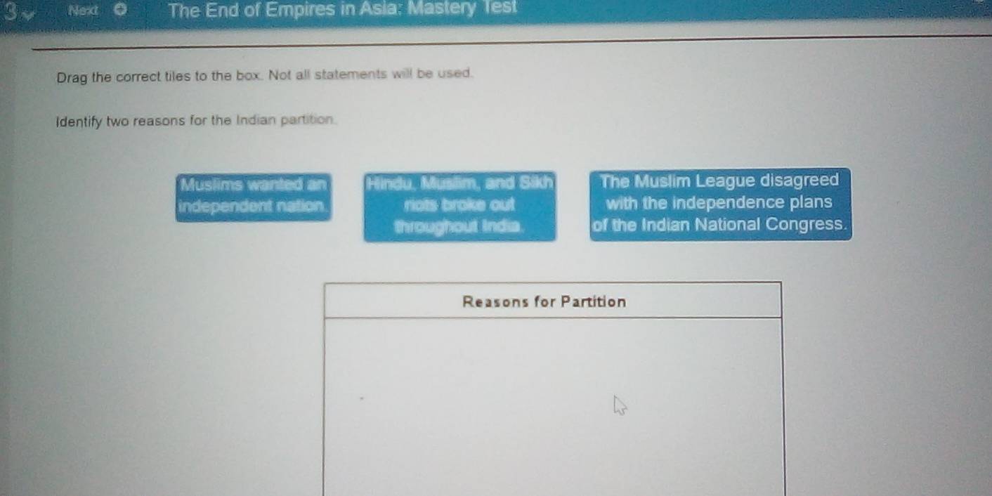 3n Next 6 The End of Empires in Asia: Mastery Test
Drag the correct tiles to the box. Not all statements will be used.
Identify two reasons for the Indian partition.
Muslims wanted an Hindu, Muslim, and Sikh The Muslim League disagreed
independent nation riots broke out with the independence plans
throughout India. of the Indian National Congress.