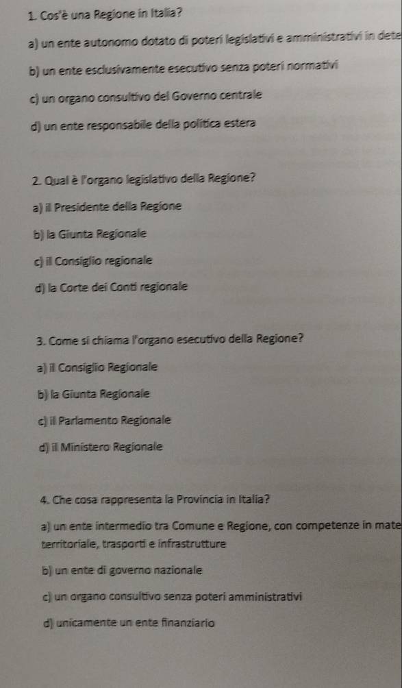 Cos'è una Regione in Italia?
a) un ente autonomo dotato di poterí legislativi e amministrativi in dete
b) un ente esclusivamente esecutivo senza poteri normativi
c) un organo consultivo del Governo centrale
d) un ente responsabile della política estera
2. Qual è l'organo legislativo della Regione?
a) il Presidente della Regione
b) la Giunta Regionale
c) il Consiglio regionale
d) la Corte dei Conti regionale
3. Come si chiama l'organo esecutivo della Regione?
a) il Consiglio Regionale
b) la Giunta Regionale
c) il Parlamento Regionale
d) il Ministero Regionale
4. Che cosa rappresenta la Provincia in Italia?
a) un ente intermedio tra Comune e Regione, con competenze in mate
territoriale, trasporti e infrastrutture
b) un ente di governo nazionale
c) un organo consuitivo senza poteri amministrativi
d) unicamente un ente finanziario