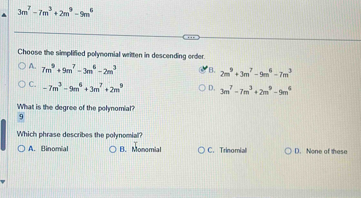 3m^7-7m^3+2m^9-9m^6
Choose the simplified polynomial written in descending order.
A. 7m^9+9m^7-3m^6-2m^3
B. 2m^9+3m^7-9m^6-7m^3
C. -7m^3-9m^6+3m^7+2m^9
D. 3m^7-7m^3+2m^9-9m^6
What is the degree of the polynomial?
9
Which phrase describes the polynomial?
A.Binomial B. Monomial C. Trinomial D. None of these