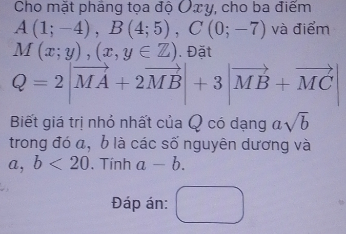 Cho mặt phẳng tọa độ Ôxy, cho ba điểm
A(1;-4), B(4;5), C(0;-7) và điểm
M(x;y),(x,y∈ Z). Đặt
Q=2|vector MA+2vector MB|+3|vector MB+vector MC|
Biết giá trị nhỏ nhất của Q có dạng asqrt(b)
trong đó a, b là các số nguyên dương và 
a, b<20</tex> . Tính a-b. 
Đáp án: