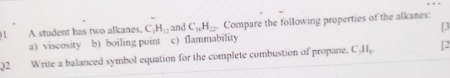 A student has two alkanes. C_3H_12 and C_nH_22. Compare the following properties of the alkanes: 
a) viscosity b) boiling point c) flammability [3 
02 Write a balanced symbol equation for the complete combustion of propane, C_1H_2 [2