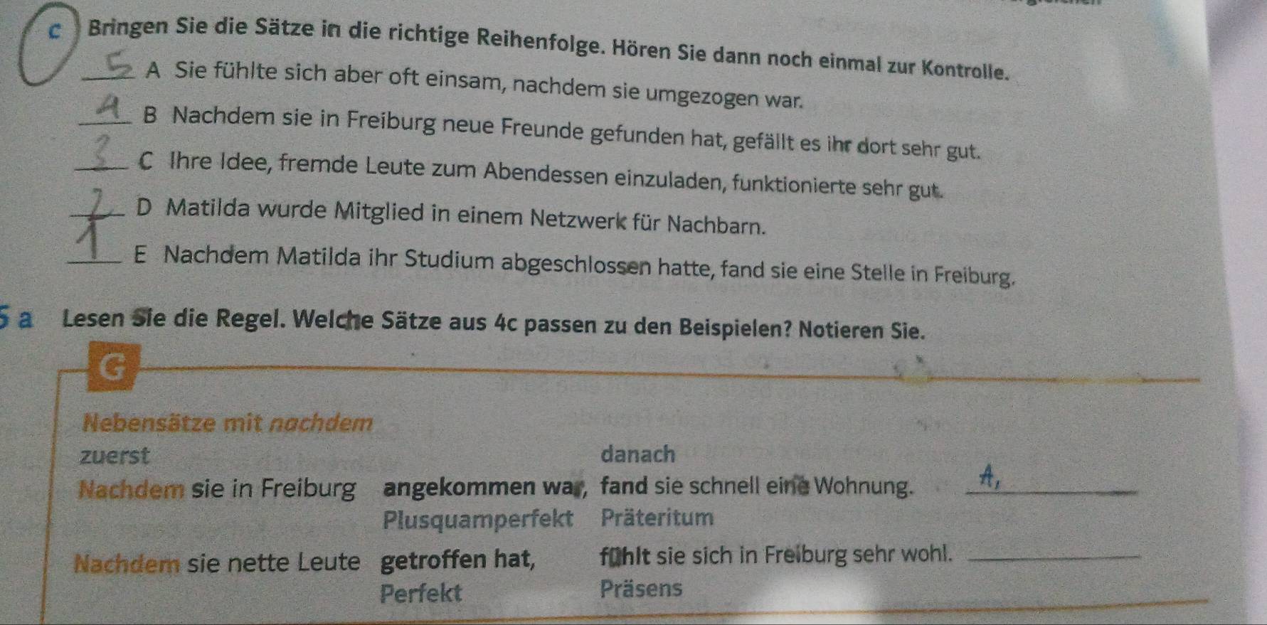 Bringen Sie die Sätze in die richtige Reihenfolge. Hören Sie dann noch einmal zur Kontrolle.
A Sie fühlte sich aber oft einsam, nachdem sie umgezogen war.
_B Nachdem sie in Freiburg neue Freunde gefunden hat, gefällt es ihr dort sehr gut.
_C Ihre Idee, fremde Leute zum Abendessen einzuladen, funktionierte sehr gut.
_D Matilda wurde Mitglied in einem Netzwerk für Nachbarn.
_E Nachdem Matilda ihr Studium abgeschlossen hatte, fand sie eine Stelle in Freiburg.
5 a Lesen Sie die Regel. Welche Sätze aus 4c passen zu den Beispielen? Notieren Sie.
G
Nebensätze mit nachdem
zuerst danach
Nachdem sie in Freiburg angekommen war, fand sie schnell eine Wohnung._
Plusquamperfekt Präteritum
Nachdem sie nette Leute getroffen hat, fühlt sie sich in Freiburg sehr wohl._
Perfekt Präsens