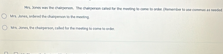 Mrs. Jones was the chairperson. The chairperson called for the meeting to come to order. (Remember to use commas as needed 
Mrs. Jones, ordered the chairperson to the meeting. 
Mrs. Jones, the chairperson, called for the meeting to come to order.