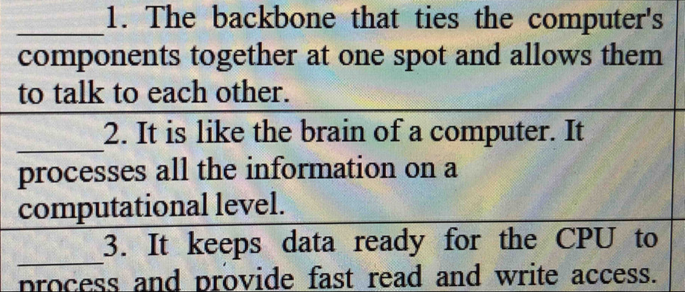 The backbone that ties the computer's 
components together at one spot and allows them 
to talk to each other. 
_ 
2. It is like the brain of a computer. It 
processes all the information on a 
computational level. 
_ 
3. It keeps data ready for the CPU to 
process and provide fast read and write access.