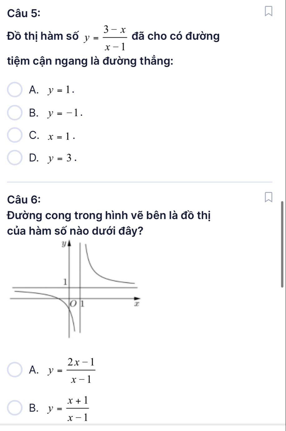 Đồ thị hàm số y= (3-x)/x-1  đã cho có đường
tiệm cận ngang là đường thẳng:
A. y=1.
B. y=-1.
C. x=1.
D. y=3. 
Câu 6:
Đường cong trong hình vẽ bên là đồ thị
của hàm số nào dưới đây?
A. y= (2x-1)/x-1 
B. y= (x+1)/x-1 