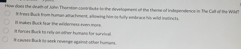 How does the death of John Thornton contribute to the development of the theme of independence in The Call of the Wild?
It frees Buck from human attachment, allowing him to fully embrace his wild instincts.
It makes Buck fear the wilderness even more.
It forces Buck to rely on other humans for survival.
It causes Buck to seek revenge against other humans.