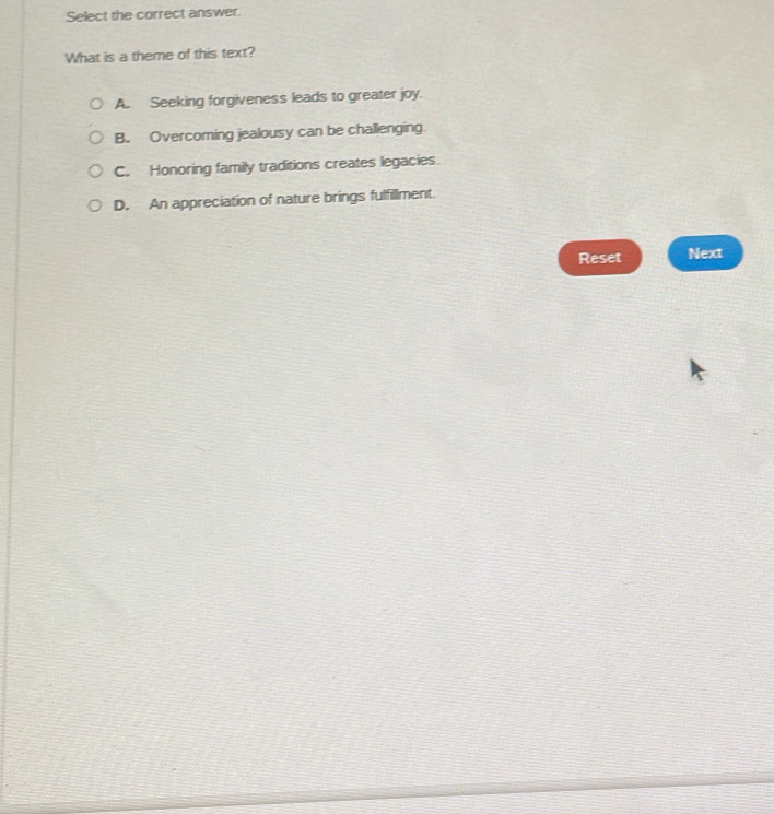 Select the correct answer.
What is a theme of this text?
A. Seeking forgiveness leads to greater joy.
B. Overcoming jealousy can be challenging
C. Honoring family traditions creates legacies.
D. An appreciation of nature brings fulfillment.
Reset Next