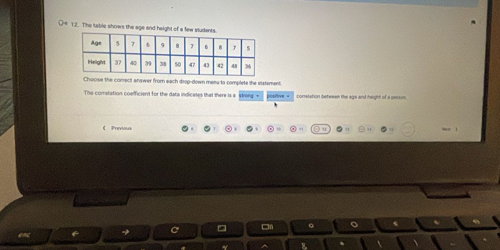 The table shows the age and height of a few stude 
Choose the correct answer from each drop-down menu to complete the statement. 
The correlation coefficient for the data indicates that there is a strong - positive = correlation between the age and height of a person. 
《 Previous 12 15 14 t 
□ 11 。 。 
a
8