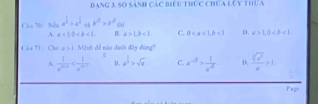 dạng 3, so sánh các biểu thức chứa lỦy thựa
Câu 70: Nếu a^(frac 1)3>a^(frac 1)4 và b^(sqrt(3))>b^(sqrt(3)) chì
A. a<1</tex>, 0. B. a>1, b<1</tex>. C. 0, b<1</tex> D. a>1, 0. 
Câu 71: Cho a>1. Mệnh đề nào dưới đây đùng?
A.  1/a^(2018)  B. a^(frac 1)3>sqrt(a). C. a^(-5)> 1/a^(-5) . D.  sqrt[3](a^2)/a >1. 
Page