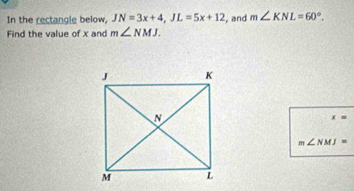 In the rectangle below, JN=3x+4, JL=5x+12 , and m∠ KNL=60°. 
Find the value of x and m∠ NMJ.
x=
m∠ NMJ=