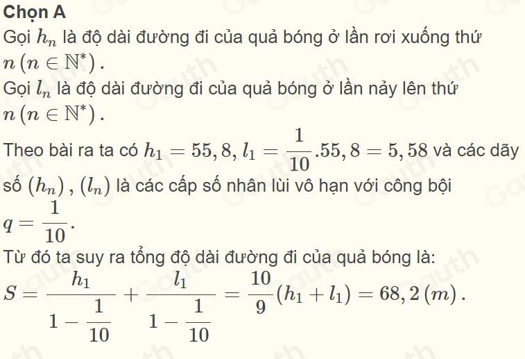 Chọn A 
Gọi h_n là độ dài đường đi của quả bóng ở lần rơi xuống thứ
n(n∈ N^*). 
Goi l_n là độ dài đường đi của quả bóng ở lần nảy lên thứ
n(n∈ N^*). 
Theo bài ra ta có h_1=55,8, l_1= 1/10 .55,8=5,58 và các dãy
shat o(h_n), (l_n) là các cấp số nhân lùi vô hạn với công bội
q= 1/10 . 
Từ đó ta suy ra tổng độ dài đường đi của quả bóng là:
S=frac h_11- 1/10 +frac l_11- 1/10 = 10/9 (h_1+l_1)=68,2(m).