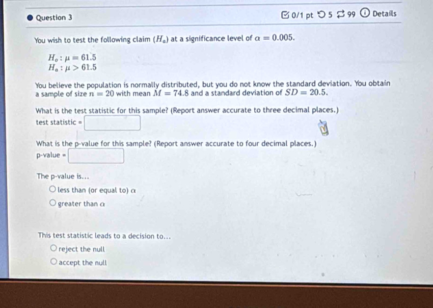 [0/1 pt つ 5 $ 99 ① Details
You wish to test the following claim (H_a) at a significance level of alpha =0.005.
H_o:mu =61.5
H_a:mu >61.5
You believe the population is normally distributed, but you do not know the standard deviation. You obtain
a sample of size n=20 with mean M=74.8 and a standard deviation of SD=20.5. 
What is the test statistic for this sample? (Report answer accurate to three decimal places.)
test statistic =□
What is the p -value for this sample? (Report answer accurate to four decimal places.)
p -value □ 
The p -value is...
less than (or equal to) α
greater than 
This test statistic leads to a decision to...
reject the null
accept the null