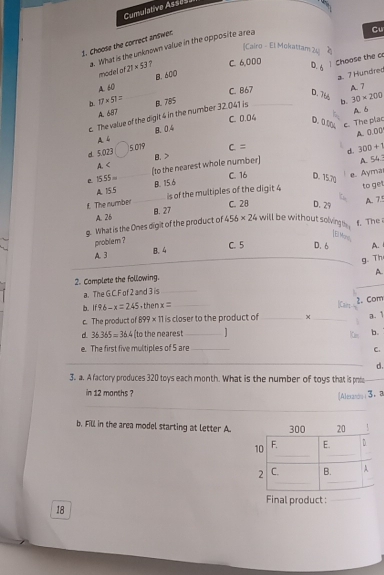 Cumulative Asses
1. Choose the correct andwer.
a. What is the unknown value in the opposite area
Cu
Cairo - El Mokattam 20 a 
model of 21* 53 ? C 6,000 Choose the c
D. 6
A. 60 B. 600
D. 7½ b. 30* 200
b. 17* 51= B. 785 C. 867 _ A. 7
c. The value of the digit 4 in the number 32.041 is a. 7 Hundred
A. 687
A. δ
C. 0.04 D. 0.00 c. The plac
A 6 B. 04
A. 0.00
d 5023 5019 c= d. 300+1
A B.
15.55= _(to the nearest whole number) A. 54 :
C. 16 D. 75.70
e. Ayma
A. 15.5 B. 15.6
is of the multiples of the digit 4 to ge
£. The number B. 27
C. 28 D. 29
A. 7.º
A. 26
g. What is the Ones digit of the product of 456* 24 will be without solvings . f. The
problem ?
[El Mors
A. 3 B. 4
C. 5 D. 6 A.
g. Th
A.
2. Complete the following.
a. The G.C. F of 2 and 3 is_
b. if96-x=245 ,then x= _ [Cairs
c. The product of 899×11 is closer to the product of __2. Com
a. 1
d 36.365=36.4 (to the neares _]
1m b.
e. The first five multiples of 5 are_
C.
_
d.
3. a. A factory produces 320 toys each month. What is the number of toys that is prs_
in 12 months ?
_
[Almaos]3. a
b. Fill in the area model starting at letter A.
Final product :_
18