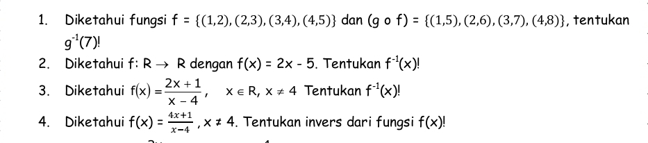 Diketahui fungsi f= (1,2),(2,3),(3,4),(4,5) dan (gcirc f)= (1,5),(2,6),(3,7),(4,8) , tentukan
g^(-1)(7)!
2. Diketahui f:Rto R dengan f(x)=2x-5. Tentukan f^(-1)(x)!
3. Diketahui f(x)= (2x+1)/x-4 , x∈ R, x!= 4 Tentukan f^(-1)(x)!
4. Diketahui f(x)= (4x+1)/x-4 , x!= 4. Tentukan invers dari fungsi f(x)!