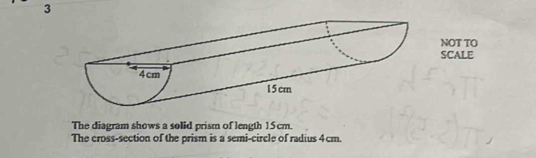 NOT TO 
SCALE 
The diagram shows a solid prism of length 15cm. 
The cross-section of the prism is a semi-circle of radius 4cm.