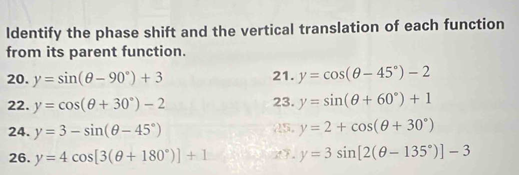 ldentify the phase shift and the vertical translation of each function 
from its parent function. 
20. y=sin (θ -90°)+3 21. y=cos (θ -45°)-2
22. y=cos (θ +30°)-2 23. y=sin (θ +60°)+1
24. y=3-sin (θ -45°) 25. y=2+cos (θ +30°)
26. y=4cos [3(θ +180°)]+1
1. y=3sin [2(θ -135°)]-3