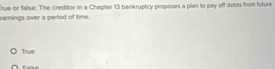 rue or false: The creditor in a Chapter 13 bankruptcy proposes a plan to pay off debts from future
earnings over a period of time.
True
False