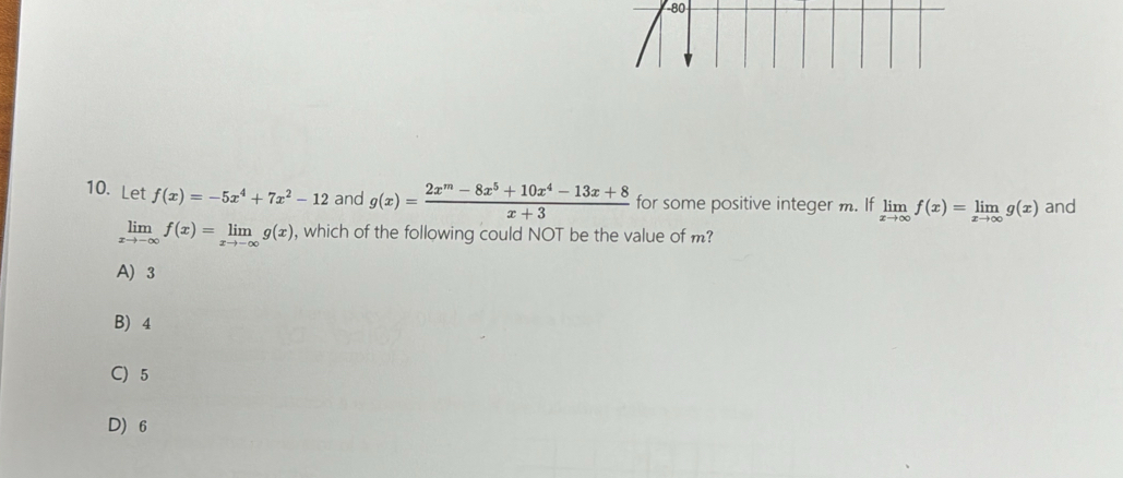 80
10. Let f(x)=-5x^4+7x^2-12 and g(x)= (2x^m-8x^5+10x^4-13x+8)/x+3  for some positive integer m. If limlimits _xto ∈fty f(x)=limlimits _xto ∈fty g(x) and
limlimits _xto -∈fty f(x)=limlimits _xto -∈fty g(x) , which of the following could NOT be the value of m?
A) 3
B) 4
C) 5
D) 6