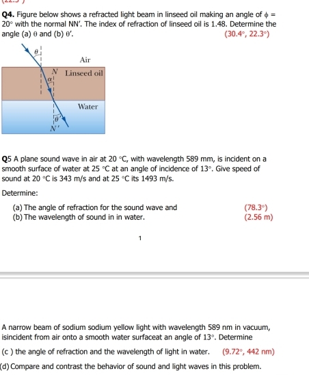 Figure below shows a refracted light beam in linseed oil making an angle of phi =
20° with the normal NN'. The index of refraction of linseed oil is 1.48. Determine the
angle (a) θ and (b) θ '. (30.4°,22.3°)
Q5 A plane sound wave in air at 20°C , with wavelength 589 mm, is incident on a
smooth surface of water at 25°C at an angle of incidence of 13°. Give speed of
sound at 20°C is 343 m/s and at 25°C its 1493 m/s.
Determine:
(a) The angle of refraction for the sound wave and (78.3°)
(b) The wavelength of sound in in water. (2.56 m)
A narrow beam of sodium sodium yellow light with wavelength 589 nm in vacuum,
isincident from air onto a smooth water surfaceat an angle of 13°. Determine
(c ) the angle of refraction and the wavelength of light in water. (9.72° , 442 nm)
(d) Compare and contrast the behavior of sound and light waves in this problem.