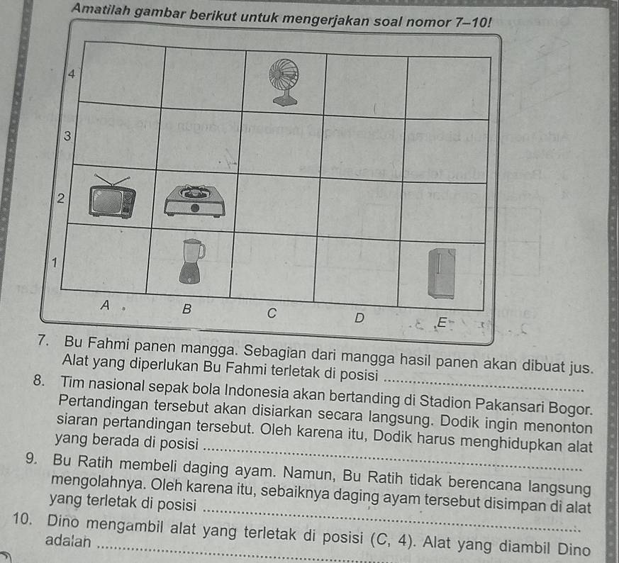 Amatilah gambar berikut untuk mengerjakan soal nomor 7-10!
panen mangga. Sebagian dari mangga hasil panen akan dibuat jus. 
Alat yang diperlukan Bu Fahmi terletak di posisi 
8. Tim nasional sepak bola Indonesia akan bertanding di Stadion Pakansari Bogor. 
Pertandingan tersebut akan disiarkan secara langsung. Dodik ingin menonton 
_ 
siaran pertandingan tersebut. Oleh karena itu, Dodik harus menghidupkan alat 
yang berada di posisi 
9. Bu Ratih membeli daging ayam. Namun, Bu Ratih tidak berencana langsung 
_ 
mengolahnya. Oleh karena itu, sebaiknya daging ayam tersebut disimpan di alat 
yang terletak di posisi 
10. Dino mengambil alat yang terletak di posisi (C,4). Alat yang diambil Dino 
adalan