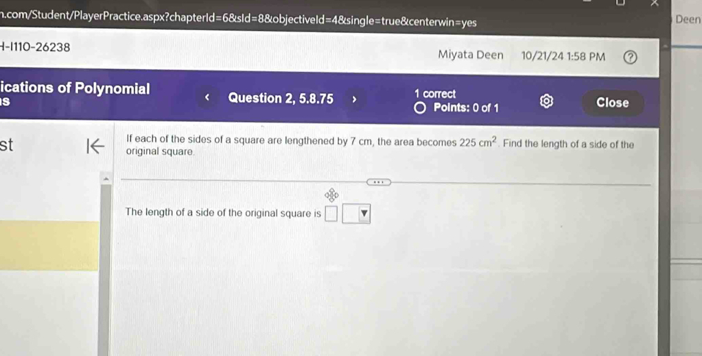 com/Student/PlayerPractice.aspx?chapterId=6&sId=8&objectiveld=4&single=true&centerwin=yes Deen 
H-I110-26238 Miyata Deen 10/21/24 1:58 PM 
ications of Polynomial 1 correct 
Question 2, 5.8.75 Points: 0 of 1 
s Close 
st 
If each of the sides of a square are lengthened by 7 cm, the area becomes 225cm^2. Find the length of a side of the 
original square. 
The length of a side of the original square is □