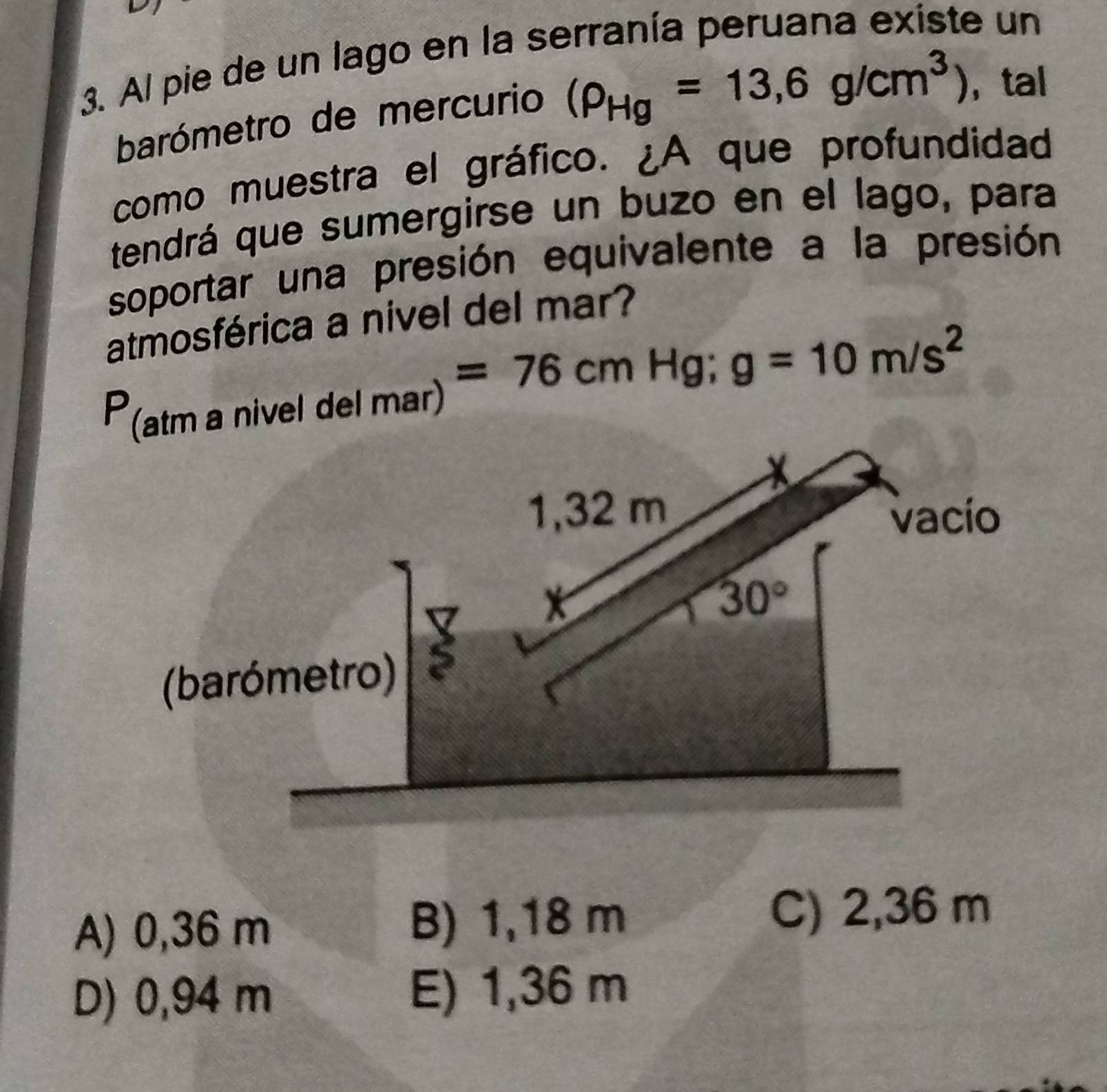 Al pie de un lago en la serranía peruana existe un
barómetro de mercurio (rho _Hg=13,6g/cm^3) , tal
como muestra el gráfico. ¿A que profundidad
tendrá que sumergirse un buzo en el lago, para
soportar una presión equivalente a la presión
atmosférica a nivel del mar?
P (atm a nivel del mar) =76cm Hg; g=10m/s^2
1,32 m vacío
30°
(barómetro)
A) 0,36 m B) 1,18 m C) 2,36 m
D) 0,94 m E) 1,36 m