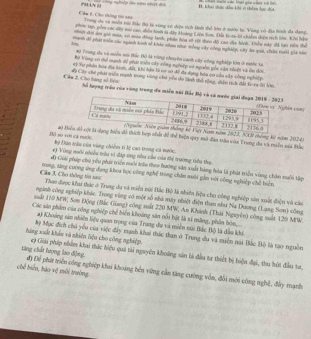 chân nuôi các loại gia cảm và bò.
Phản II
c â y  c ô ng nghiệp lâu năm nhiệt đới D. khai thác đầu khí ở thêm lục địa
Cầu 1. Cho thông tin sau: Trung du và miền núi Bắc Bộ là vùng có điện tích lãnh thổ lớn ở nước ta. Vùng có địa hình đa dạng,
phức tạp, gồm các dây núi cao, điễn hình là dãy Hoàng Liên Son. Đất fe-ra-lit chiếm diện tích lớn. Khi hầu
nhiệt đới ám gió mùa, có mùa đông lạnh, phần hóa rố rệt theo độ cao địa hình. Điều này đã tạo nên thể
lớn, mạnh để phát triển các ngành kinh tế khác nhau như: trống cây công nghiệp, cây ăn quả, chăn nuôi gia súc
a) Trung du và miền núi Bắc Bộ là vùng chuyên canh cây công nghiệp lớn ở nước ta.
b) Vùng có thể mạnh để phát triển cây công nghiệp có nguồn gốc cận nhiệt và ôn đới.
e) Sự phần hóa địa hình, đất, khí hậu là cơ sở để đa dạng hóa cơ cầu cây công nghiệp.
d) Cây chê phát triển mạnh trong vùng chủ yếu do lãnh thổ rộng, diện tích đất fe-ra-lit lớn.
Câu 2. Cho bảng số liệu:
Số lượng trâu của vùng trung đu miền núi Bắc Bộ và
ghìn con)
2023, NXB thống kê năm 2024)
Bộ so với cả nước.
2) Bi hợp nhất để thể hiện quy mô dân trâu của Trung đu và miền núi Bắc
b) Đàn trâu của vùng chiếm tỉ lệ cao trong cá nước.
e) Vùng nuôi nhiều trầu vì đáp ứng nhu cầu của thị trường tiêu thụ.
d) Giải pháp chủ yếu phát triển nuổi trâu theo hướng sản xuất hàng hóa là phát triển vùng chăn nuôi tập
trung, tăng cường ứng dụng khoa học công nghệ trong chăn nuôi gắn với công nghiệp chế biến
Câu 3. Cho thông tin sau:
Than được khai thác ở Trung du và miền núi Bắc Bộ là nhiên liệu cho công nghiệp sản xuất điện và các
ngành công nghiệp khác. Trong vùng có một số nhà máy nhiệt điện than như Na Dương (Lạng Sơn) công
suất 110 MW, Sơn Động (Bắc Giang) công suất 220 MW, An Khánh (Thái Nguyên) công suất 120 MW.
Các sản phẩm của công nghiệp chế biển khoáng sản nổi bật là xi măng, phân bón...
a) Khoáng sản nhiên liệu quan trọng của Trung du và miền núi Bắc Bộ là đầu khi.
b) Mục đích chủ yếu của việc đầy mạnh khai thác than ở Trung du và miền núi Bắc Bộ là tạo nguồn
hàng xuất khẩu và nhiên liệu cho công nghiệp.
tăng chất lượng lao động. c) Giải pháp nhằm khai thác hiệu quả tải nguyên khoáng sản là đầu tư thiết bị hiện đại, thu hút đầu tư,
chế biến, bão vệ môi trường.
d) Để phát triển công nghiệp khai khoáng bền vững cần tăng cường vốn, đổi mới công nghệ, đẩy mạnh