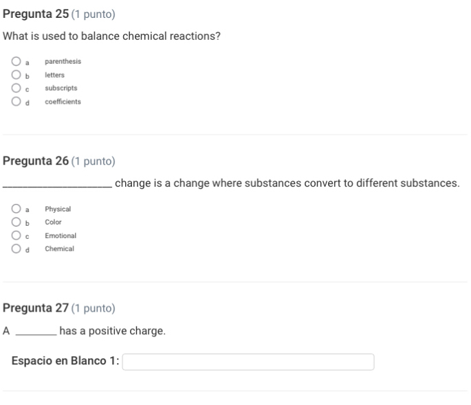 Pregunta 25 (1 punto)
What is used to balance chemical reactions?
a parenthesis
b letters
c subscripts
dà coefficients
Pregunta 26 (1 punto)
_change is a change where substances convert to different substances.
a Physical
b Color
c Emotional
d Chemical
Pregunta 27 (1 punto)
A _has a positive charge.
Espacio en Blanco 1: □