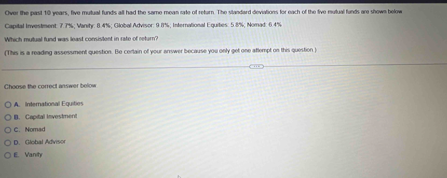 Over the past 10 years, five mutual funds all had the same mean rate of return. The standard deviations for each of the five mutual funds are shown below
Capital Investment: 7.7%; Vanity: 8.4%; Global Advisor: 9.8%; International Equities: 5.8%; Nomad: 6.4%
Which mutual fund was least consistent in rate of return?
(This is a reading assessment question. Be certain of your answer because you only get one attempt on this question.)
Choose the correct answer below.
A. International Equities
B. Capital Investment
C. Nomad
D. Global Advisor
E. Vanity