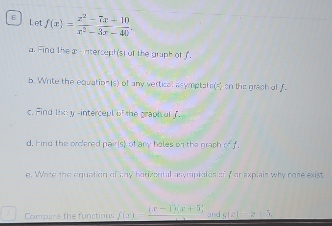 Let f(x)= (x^2-7x+10)/x^2-3x-40 . 
a. Find the x -intercept(s) of the graph of f.
b. Write the equation(s) of any vertical asymptote(s) on the graph of f.
c. Find the y -intercept of the graph of f.
d. Find the ordered pair(s) of any holes on the graph of f.
e. Write the equation of any horizontal asymptotes of f or explain why none exist
7 Compare the functions f(x)=frac (x+1)(x+5) and g(x)=x+5.