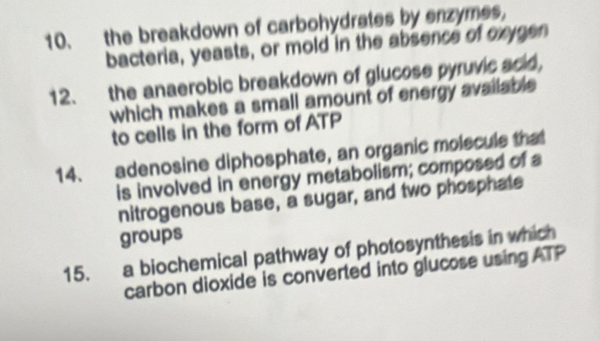 the breakdown of carbohydrates by enzymes, 
bacteria, yeasts, or mold in the absence of exigen 
12. the anaerobic breakdown of glucose pyruvic acid, 
which makes a small amount of energy available 
to cells in the form of ATP 
14. adenosine diphosphate, an organic molscule that 
is involved in energy metabolism; composed of a 
nitrogenous base, a sugar, and two phosphate 
groups 
15. a biochemical pathway of photosynthesis in which 
carbon dioxide is converted into glucose using ATP