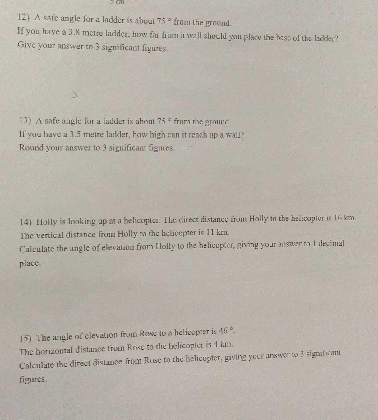 ɔ cm
12) A safe angle for a ladder is about 75° from the ground. 
If you have a 3.8 metre ladder, how far from a wall should you place the base of the ladder? 
Give your answer to 3 significant figures. 
13) A safe angle for a ladder is about 75° from the ground. 
If you have a 3.5 metre ladder, how high can it reach up a wall? 
Round your answer to 3 significant figures. 
14) Holly is looking up at a helicopter. The direct distance from Holly to the helicopter is 16 km. 
The vertical distance from Holly to the helicopter is 11 km. 
Calculate the angle of elevation from Holly to the helicopter, giving your answer to 1 decimal 
place. 
15) The angle of elevation from Rose to a helicopter is 46°. 
The horizontal distance from Rose to the helicopter is 4 km. 
Calculate the direct distance from Rose to the helicopter, giving your answer to 3 significant 
figures.