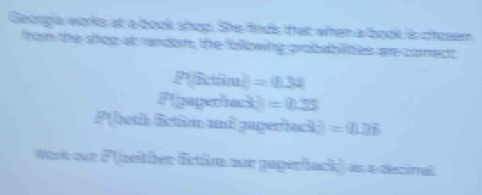 Geoogia works at a book shop. She finds that when a book is choeem 
from the shop at ramdom, the following grobabilites are comect
P(fictim)=0.32
P(pepordec3)=0.23
P( both firtim and gaperiack) =(I)DE
Wisit eut F (nether fctio nn gagerback) as a decival